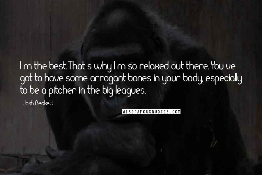 Josh Beckett Quotes: I'm the best. That's why I'm so relaxed out there. You've got to have some arrogant bones in your body, especially to be a pitcher in the big leagues.