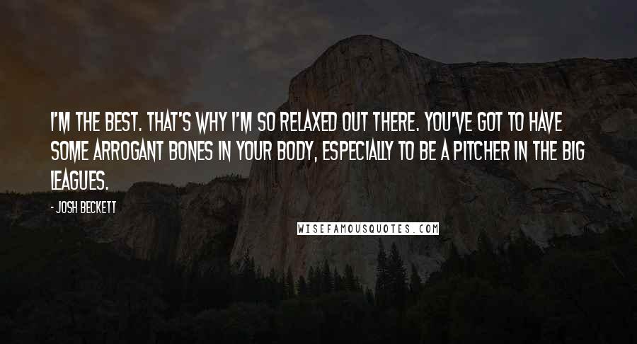 Josh Beckett Quotes: I'm the best. That's why I'm so relaxed out there. You've got to have some arrogant bones in your body, especially to be a pitcher in the big leagues.