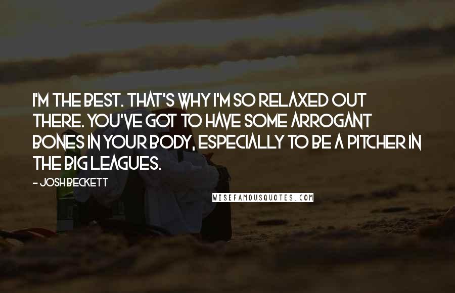 Josh Beckett Quotes: I'm the best. That's why I'm so relaxed out there. You've got to have some arrogant bones in your body, especially to be a pitcher in the big leagues.
