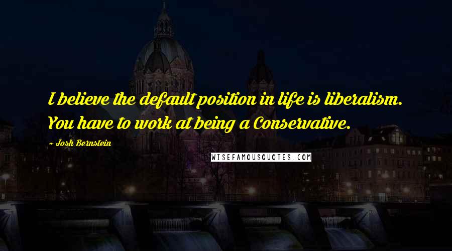 Josh Bernstein Quotes: I believe the default position in life is liberalism. You have to work at being a Conservative.