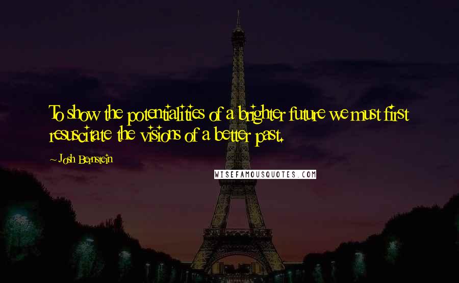 Josh Bernstein Quotes: To show the potentialities of a brighter future we must first resuscitate the visions of a better past.