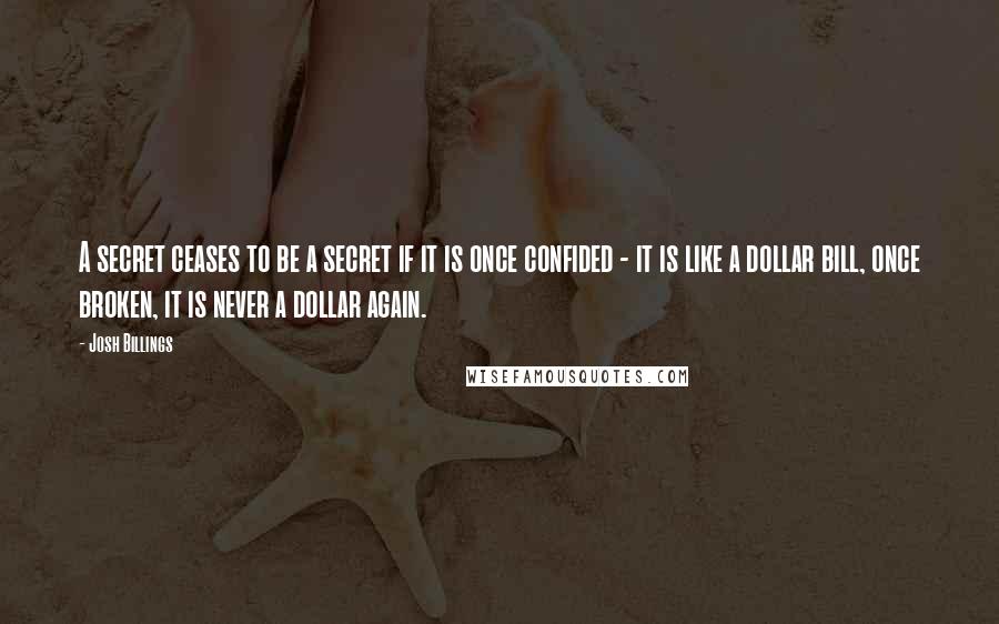 Josh Billings Quotes: A secret ceases to be a secret if it is once confided - it is like a dollar bill, once broken, it is never a dollar again.