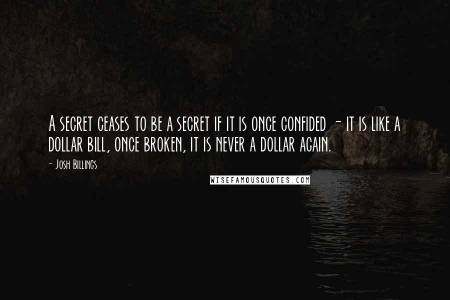 Josh Billings Quotes: A secret ceases to be a secret if it is once confided - it is like a dollar bill, once broken, it is never a dollar again.