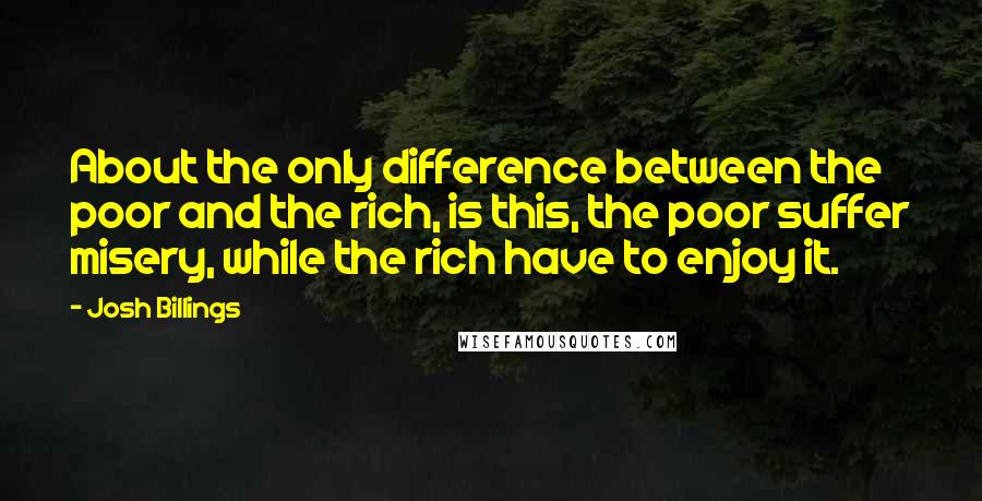 Josh Billings Quotes: About the only difference between the poor and the rich, is this, the poor suffer misery, while the rich have to enjoy it.