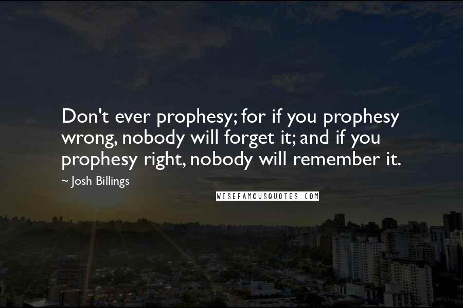 Josh Billings Quotes: Don't ever prophesy; for if you prophesy wrong, nobody will forget it; and if you prophesy right, nobody will remember it.