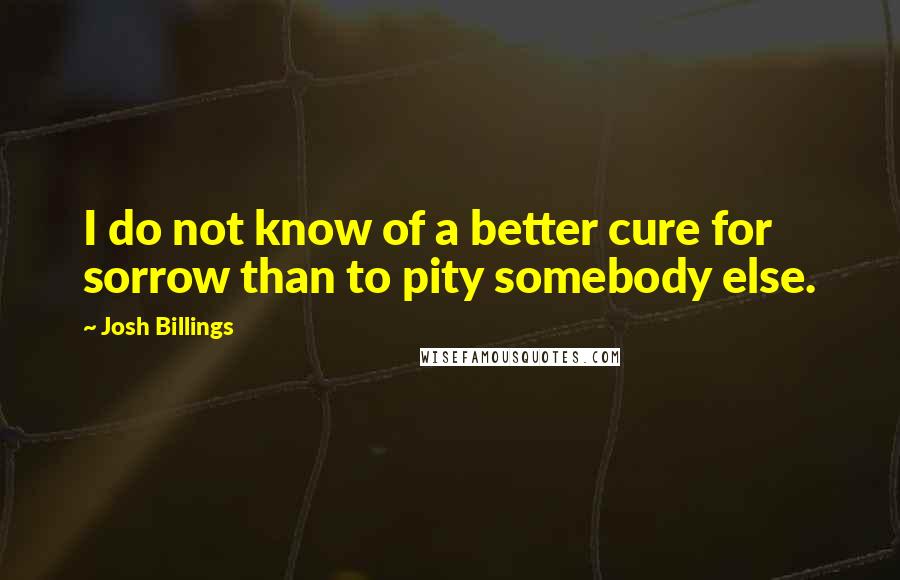 Josh Billings Quotes: I do not know of a better cure for sorrow than to pity somebody else.