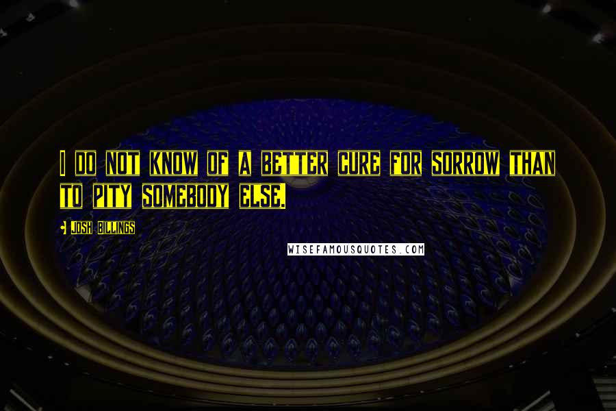 Josh Billings Quotes: I do not know of a better cure for sorrow than to pity somebody else.