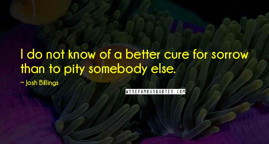 Josh Billings Quotes: I do not know of a better cure for sorrow than to pity somebody else.