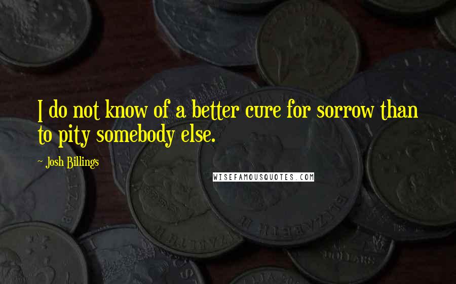 Josh Billings Quotes: I do not know of a better cure for sorrow than to pity somebody else.