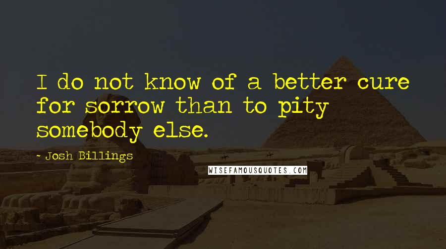 Josh Billings Quotes: I do not know of a better cure for sorrow than to pity somebody else.