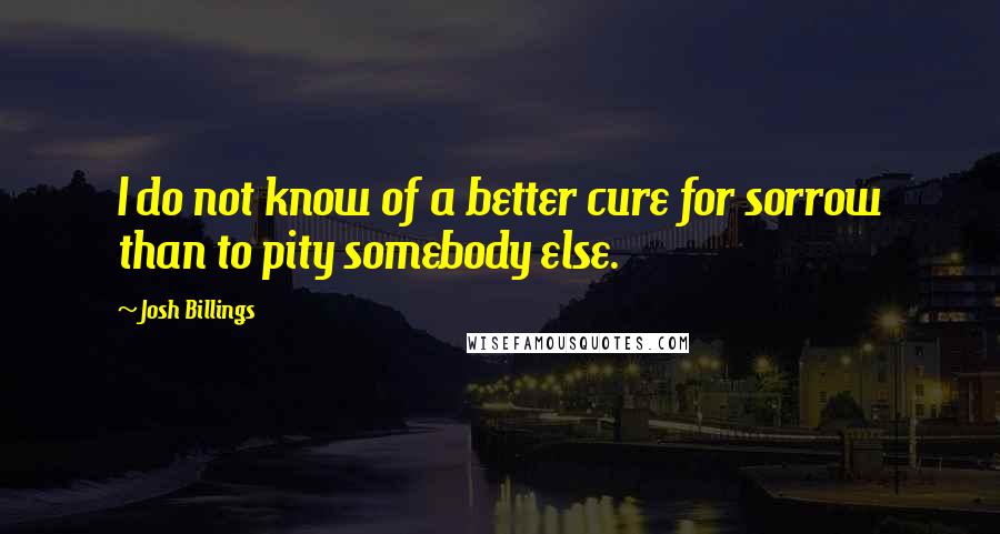 Josh Billings Quotes: I do not know of a better cure for sorrow than to pity somebody else.