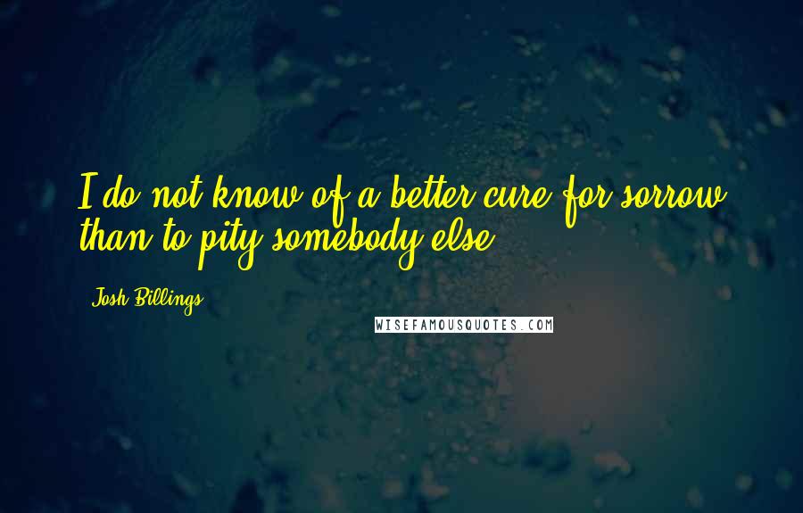 Josh Billings Quotes: I do not know of a better cure for sorrow than to pity somebody else.