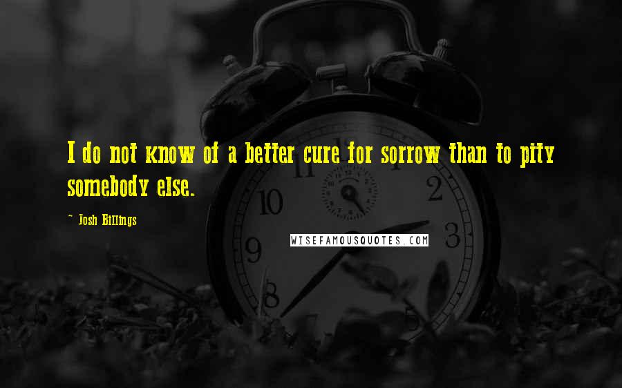 Josh Billings Quotes: I do not know of a better cure for sorrow than to pity somebody else.