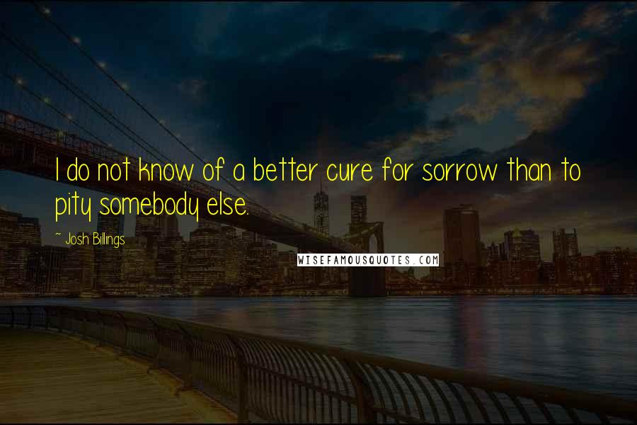 Josh Billings Quotes: I do not know of a better cure for sorrow than to pity somebody else.