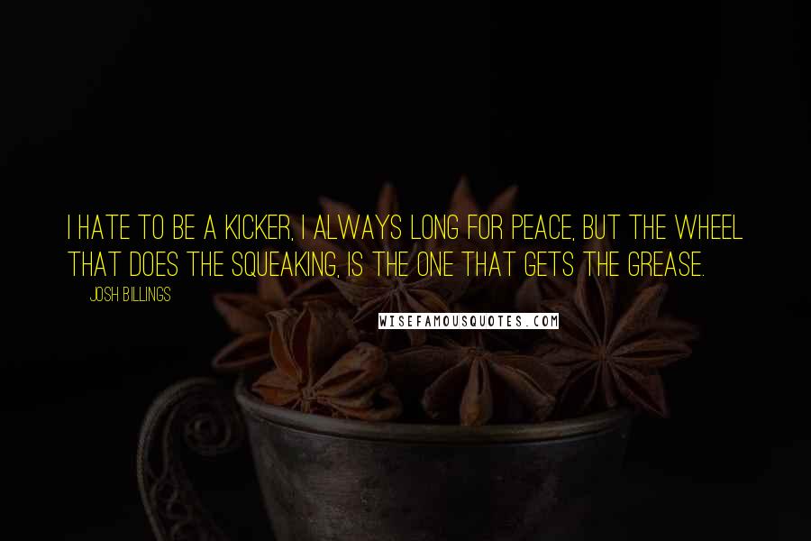 Josh Billings Quotes: I hate to be a kicker, I always long for peace, But the wheel that does the squeaking, is the one that gets the grease.