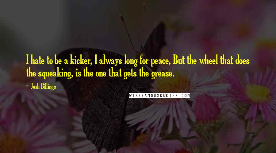 Josh Billings Quotes: I hate to be a kicker, I always long for peace, But the wheel that does the squeaking, is the one that gets the grease.