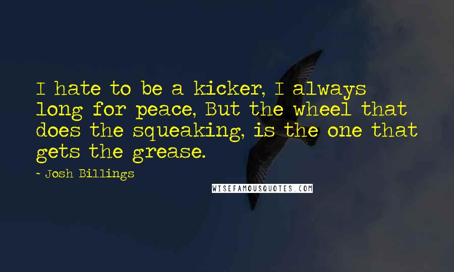 Josh Billings Quotes: I hate to be a kicker, I always long for peace, But the wheel that does the squeaking, is the one that gets the grease.