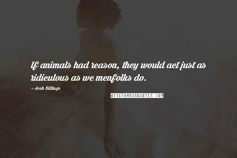 Josh Billings Quotes: If animals had reason, they would act just as ridiculous as we menfolks do.
