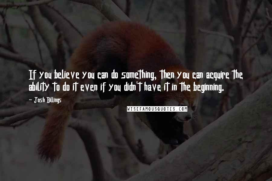 Josh Billings Quotes: If you believe you can do something, then you can acquire the ability to do it even if you didn't have it in the beginning.