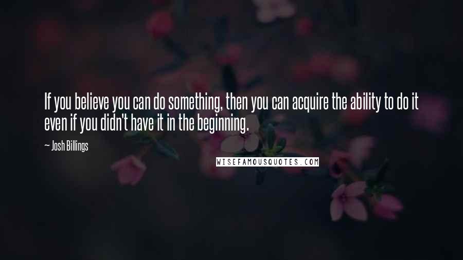 Josh Billings Quotes: If you believe you can do something, then you can acquire the ability to do it even if you didn't have it in the beginning.