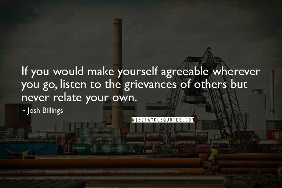 Josh Billings Quotes: If you would make yourself agreeable wherever you go, listen to the grievances of others but never relate your own.