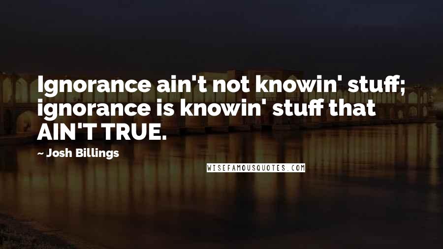 Josh Billings Quotes: Ignorance ain't not knowin' stuff; ignorance is knowin' stuff that AIN'T TRUE.