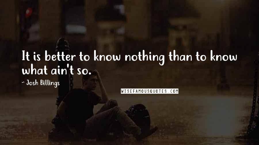 Josh Billings Quotes: It is better to know nothing than to know what ain't so.