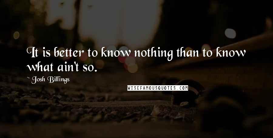 Josh Billings Quotes: It is better to know nothing than to know what ain't so.