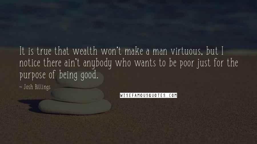 Josh Billings Quotes: It is true that wealth won't make a man virtuous, but I notice there ain't anybody who wants to be poor just for the purpose of being good.