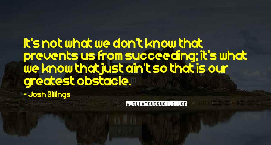 Josh Billings Quotes: It's not what we don't know that prevents us from succeeding; it's what we know that just ain't so that is our greatest obstacle.