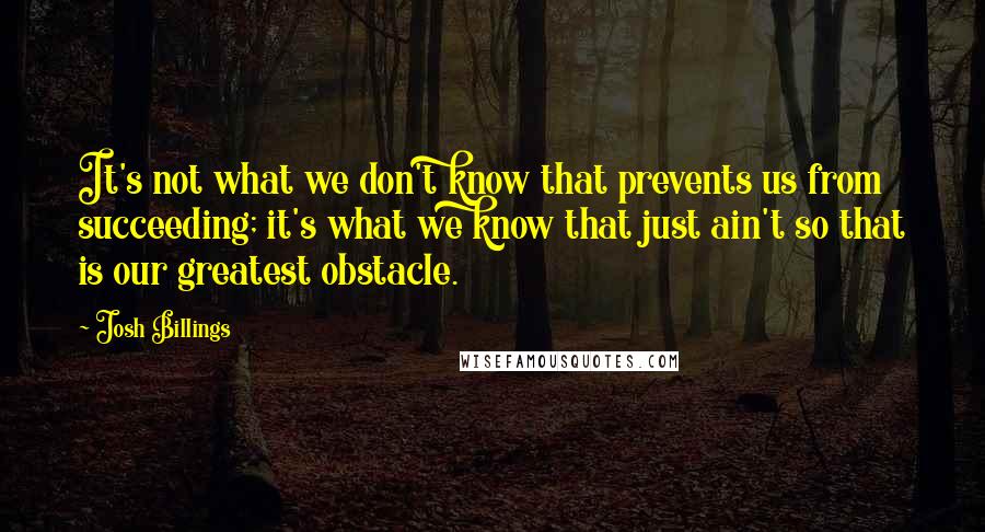 Josh Billings Quotes: It's not what we don't know that prevents us from succeeding; it's what we know that just ain't so that is our greatest obstacle.