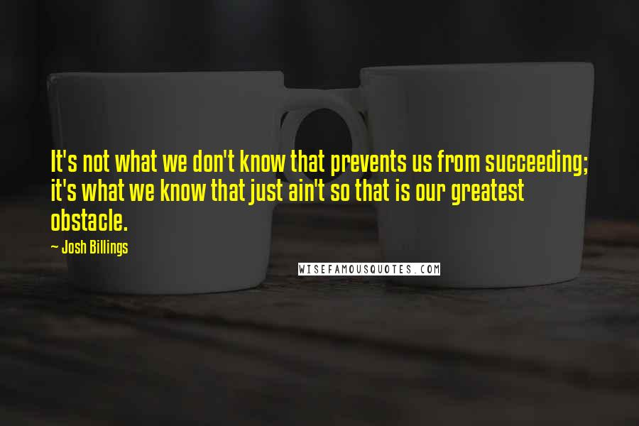 Josh Billings Quotes: It's not what we don't know that prevents us from succeeding; it's what we know that just ain't so that is our greatest obstacle.