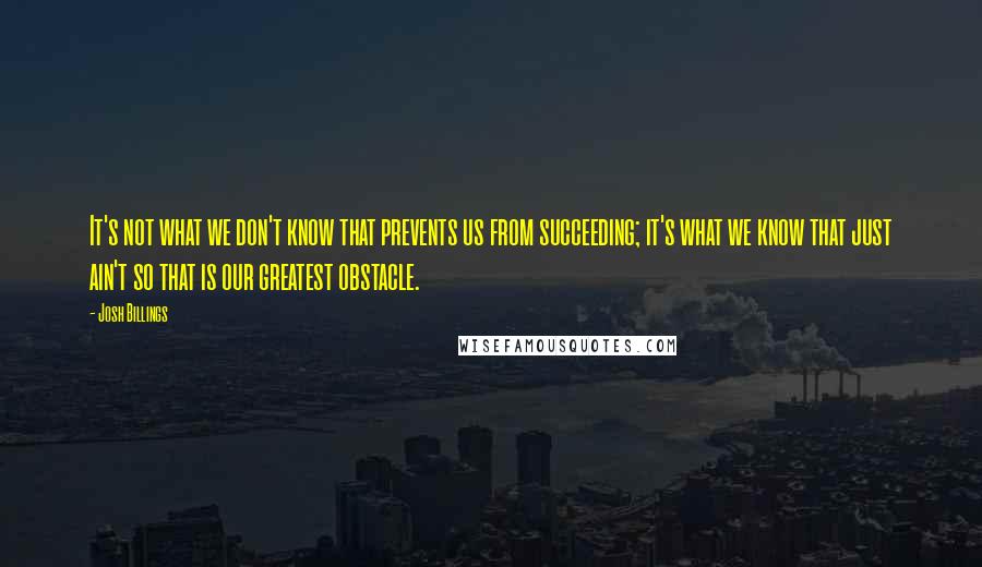 Josh Billings Quotes: It's not what we don't know that prevents us from succeeding; it's what we know that just ain't so that is our greatest obstacle.