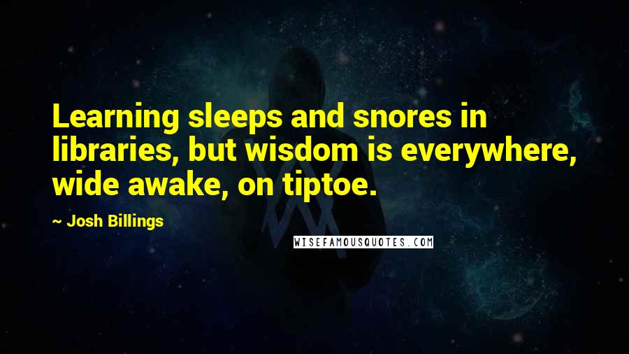 Josh Billings Quotes: Learning sleeps and snores in libraries, but wisdom is everywhere, wide awake, on tiptoe.
