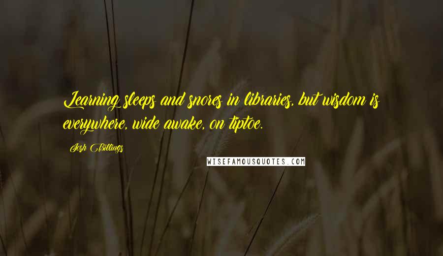 Josh Billings Quotes: Learning sleeps and snores in libraries, but wisdom is everywhere, wide awake, on tiptoe.