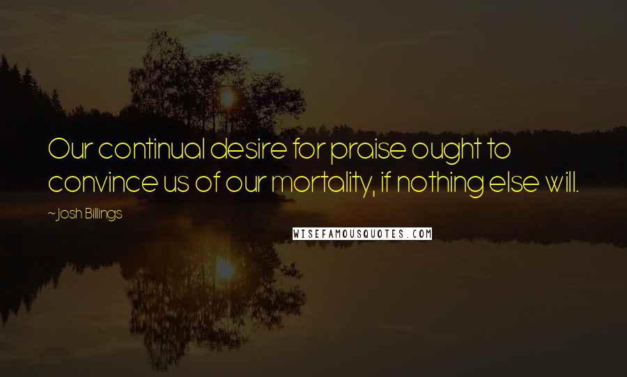 Josh Billings Quotes: Our continual desire for praise ought to convince us of our mortality, if nothing else will.