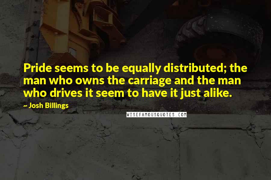 Josh Billings Quotes: Pride seems to be equally distributed; the man who owns the carriage and the man who drives it seem to have it just alike.