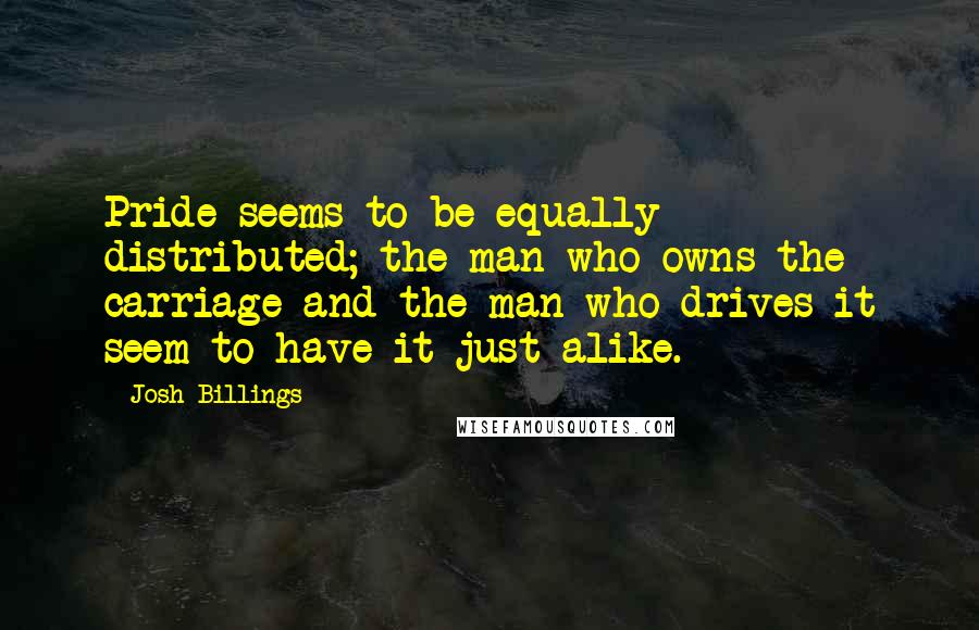 Josh Billings Quotes: Pride seems to be equally distributed; the man who owns the carriage and the man who drives it seem to have it just alike.