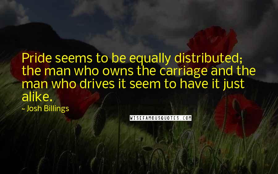 Josh Billings Quotes: Pride seems to be equally distributed; the man who owns the carriage and the man who drives it seem to have it just alike.