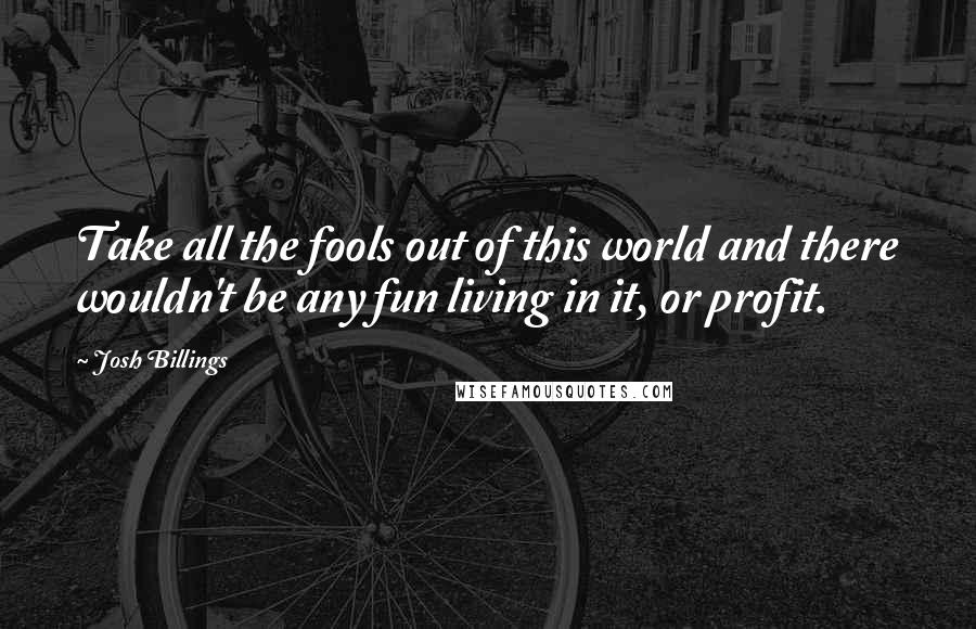 Josh Billings Quotes: Take all the fools out of this world and there wouldn't be any fun living in it, or profit.