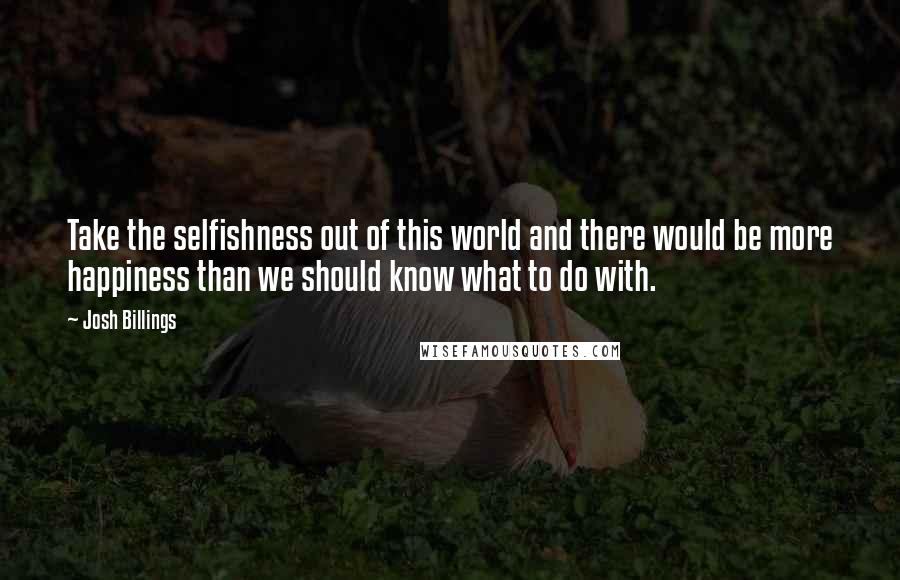 Josh Billings Quotes: Take the selfishness out of this world and there would be more happiness than we should know what to do with.