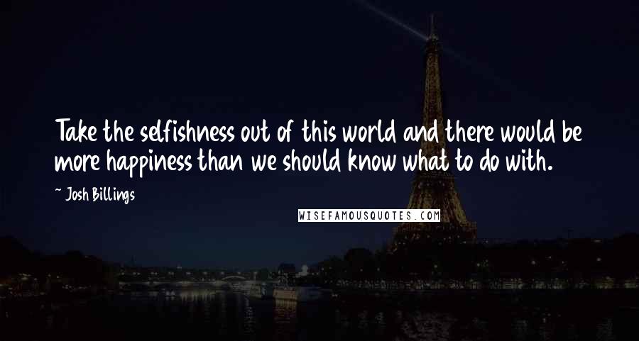 Josh Billings Quotes: Take the selfishness out of this world and there would be more happiness than we should know what to do with.