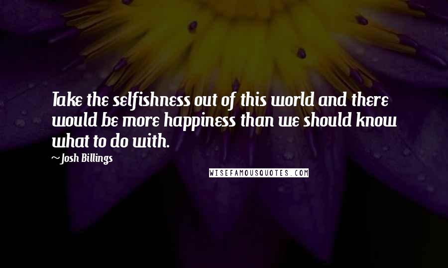 Josh Billings Quotes: Take the selfishness out of this world and there would be more happiness than we should know what to do with.