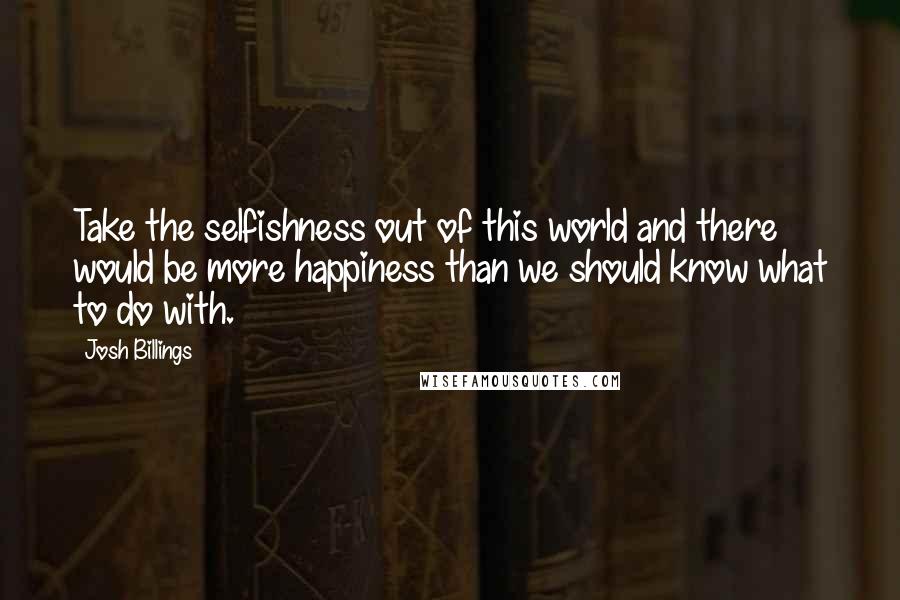 Josh Billings Quotes: Take the selfishness out of this world and there would be more happiness than we should know what to do with.