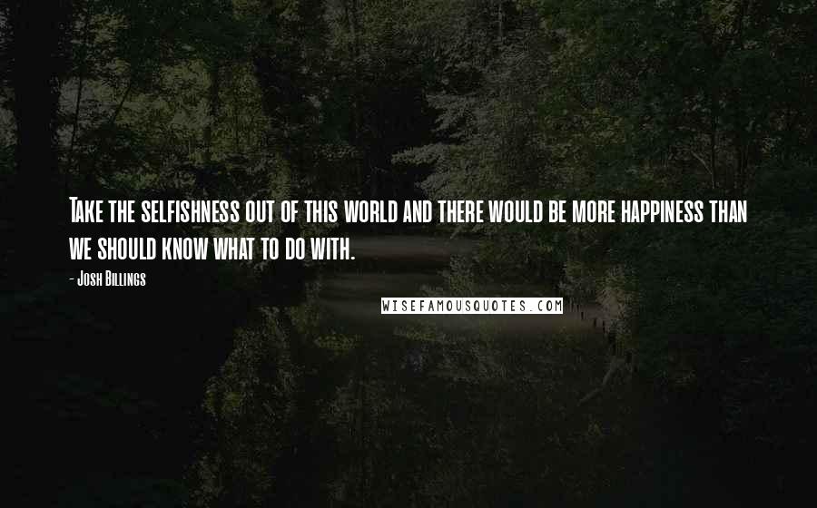 Josh Billings Quotes: Take the selfishness out of this world and there would be more happiness than we should know what to do with.