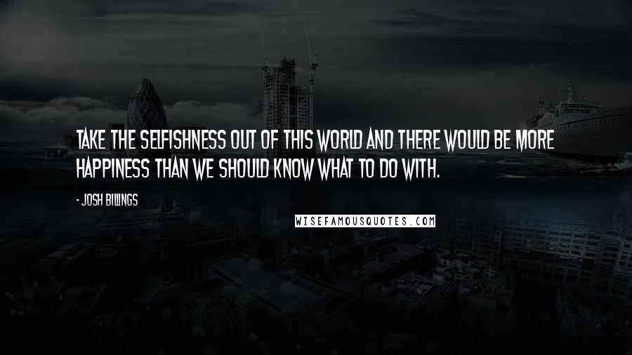 Josh Billings Quotes: Take the selfishness out of this world and there would be more happiness than we should know what to do with.