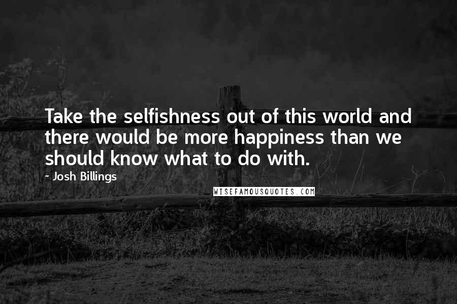 Josh Billings Quotes: Take the selfishness out of this world and there would be more happiness than we should know what to do with.