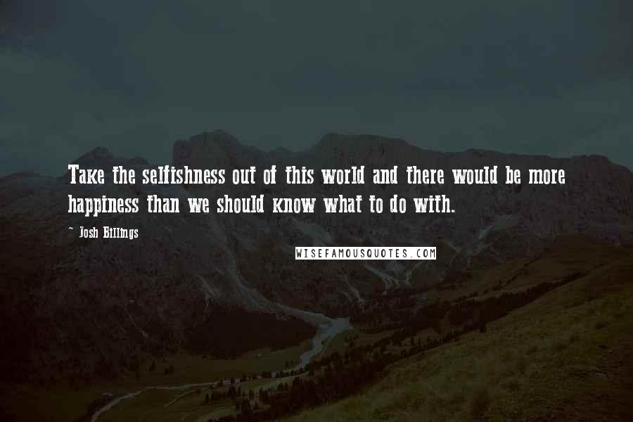 Josh Billings Quotes: Take the selfishness out of this world and there would be more happiness than we should know what to do with.