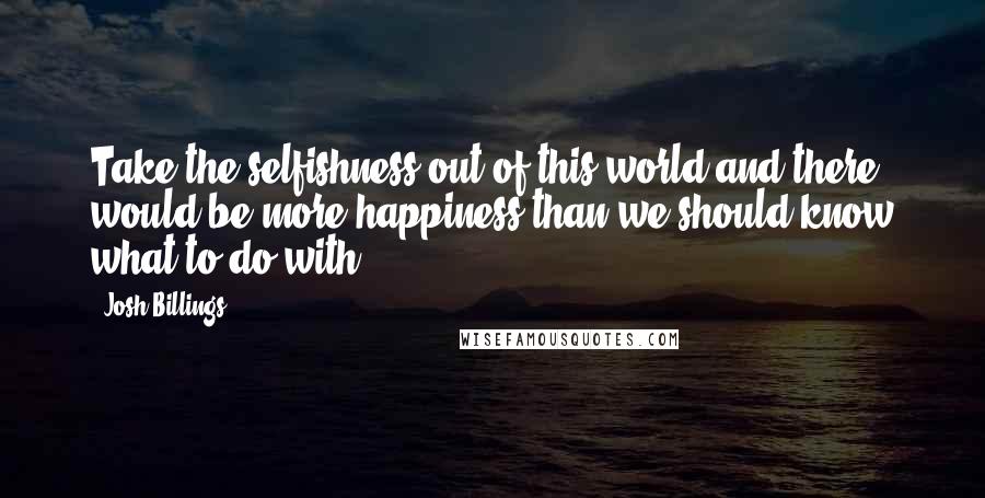 Josh Billings Quotes: Take the selfishness out of this world and there would be more happiness than we should know what to do with.