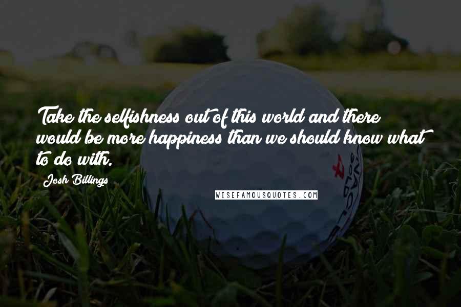 Josh Billings Quotes: Take the selfishness out of this world and there would be more happiness than we should know what to do with.